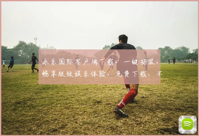 永乐国际客户端下载，一键安装，畅享极致娱乐体验，免费下载，不容错过，速来下载
