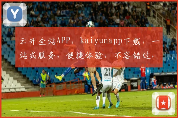 云开全站APP，kaiyunapp下载，一站式服务，便捷体验，不容错过，立即下载