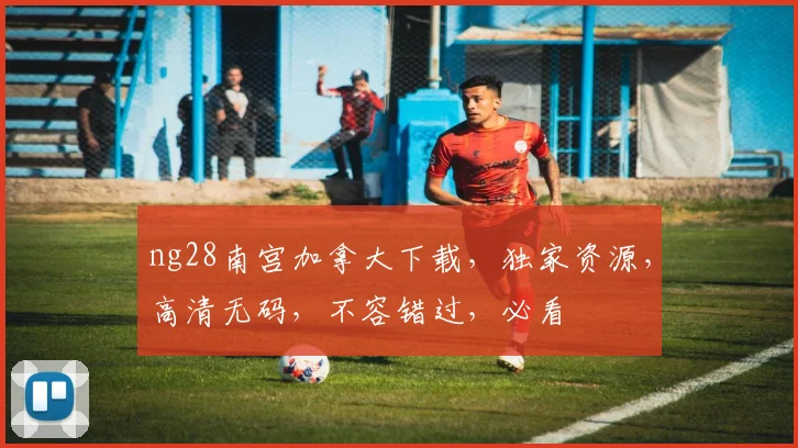 ng28南宫加拿大下载，独家资源，高清无码，不容错过，必看